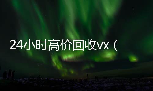 24小时高价回收vx(24小时高价回收vx秒结联系方式)