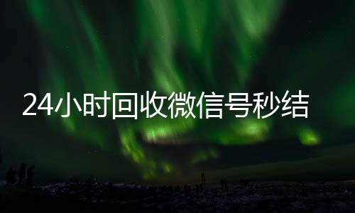 24小时回收微信号秒结平台(回收微信号24小时交易平台)